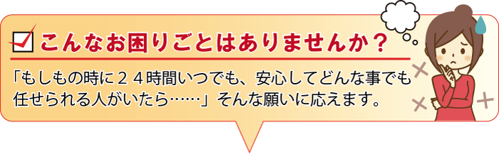 こんなお困りごとはありませんか？ 「もしもの時に２４時間いつでも、安心してどんな事でも任せられる人がいたら……」そんな願いに応えます。